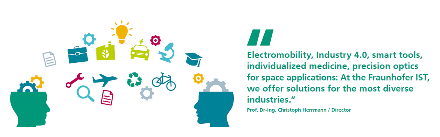 Electromobility, Industry 4.0, smart tools, individualized medicine, precision optics for space applications: At the Fraunhofer IST, we offer solutions for the most diverse industries.
